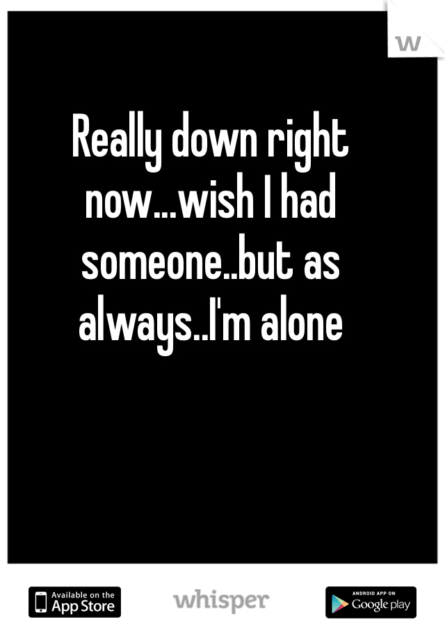 Really down right now...wish I had someone..but as always..I'm alone