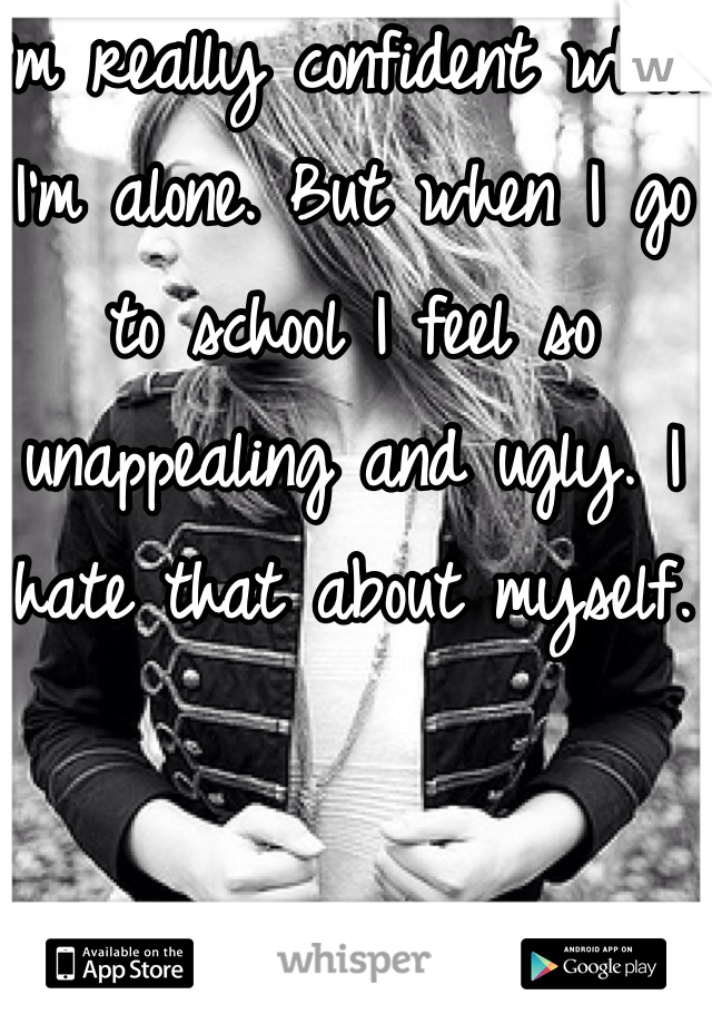 I'm really confident when I'm alone. But when I go to school I feel so unappealing and ugly. I hate that about myself.