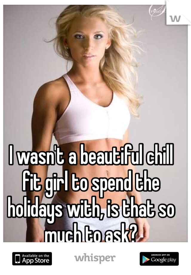 I wasn't a beautiful chill fit girl to spend the holidays with, is that so much to ask?