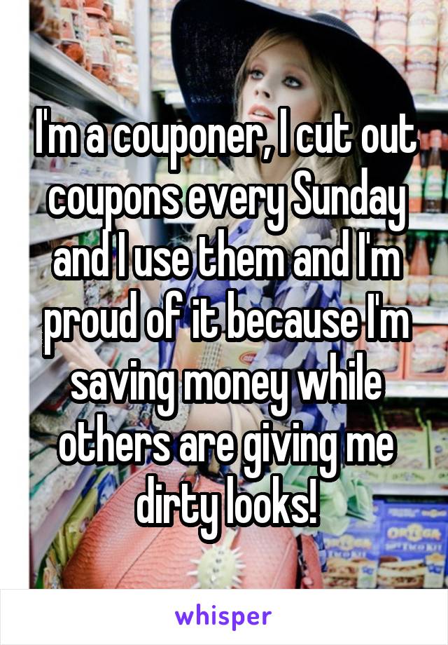 I'm a couponer, I cut out coupons every Sunday and I use them and I'm proud of it because I'm saving money while others are giving me dirty looks!