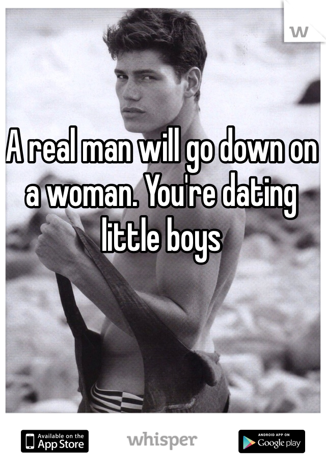 A real man will go down on a woman. You're dating little boys
