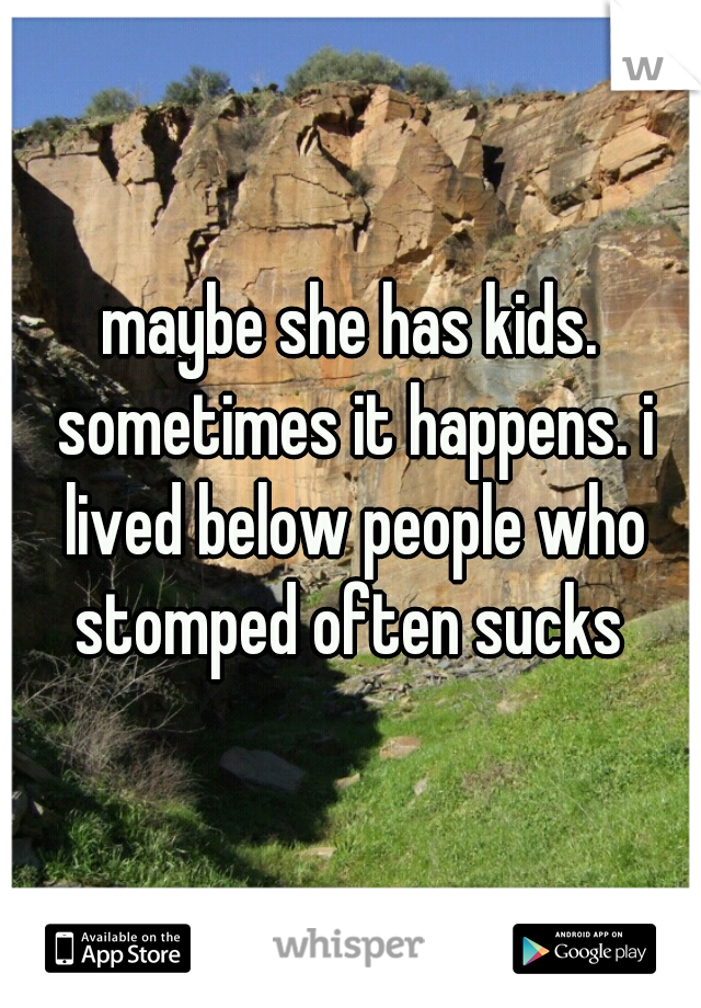 maybe she has kids. sometimes it happens. i lived below people who stomped often sucks 
