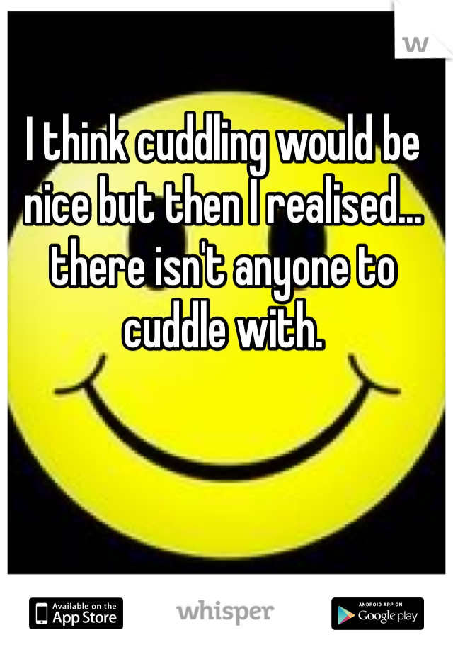 I think cuddling would be nice but then I realised... there isn't anyone to cuddle with. 