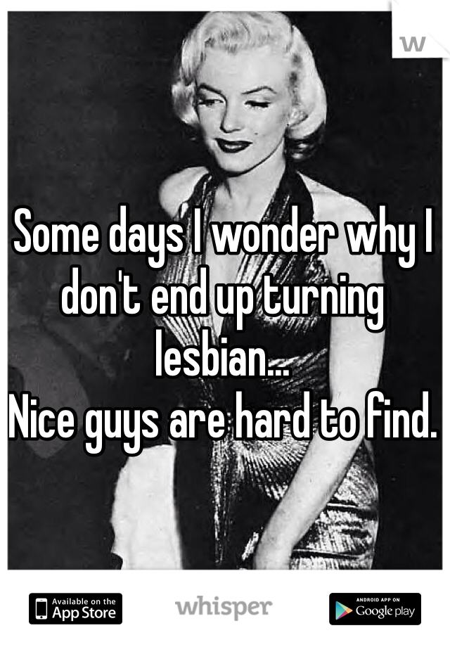 Some days I wonder why I don't end up turning lesbian... 
Nice guys are hard to find.