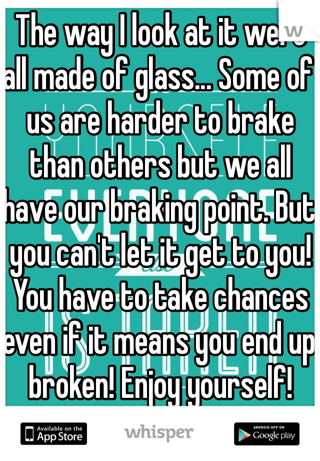 The way I look at it were all made of glass... Some of us are harder to brake than others but we all have our braking point. But you can't let it get to you! You have to take chances even if it means you end up broken! Enjoy yourself! 