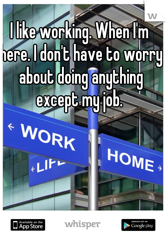 I like working. When I'm here. I don't have to worry about doing anything except my job. 