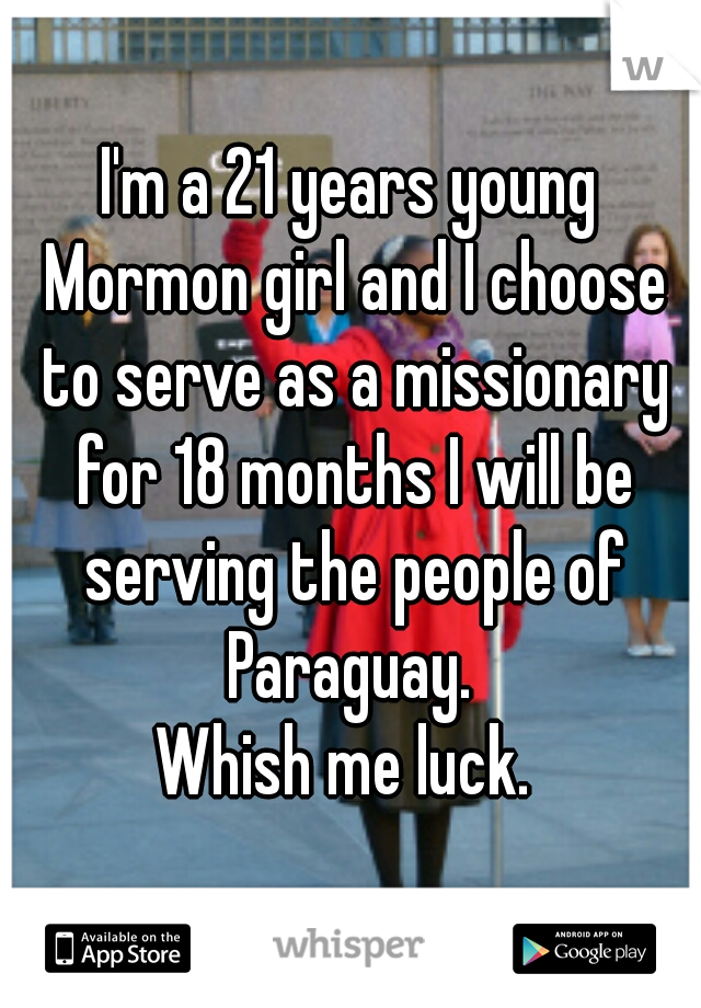 I'm a 21 years young Mormon girl and I choose to serve as a missionary for 18 months I will be serving the people of Paraguay. 
Whish me luck. 
