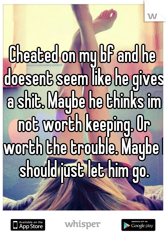 Cheated on my bf and he doesent seem like he gives a shit. Maybe he thinks im not worth keeping. Or worth the trouble. Maybe I should just let him go.