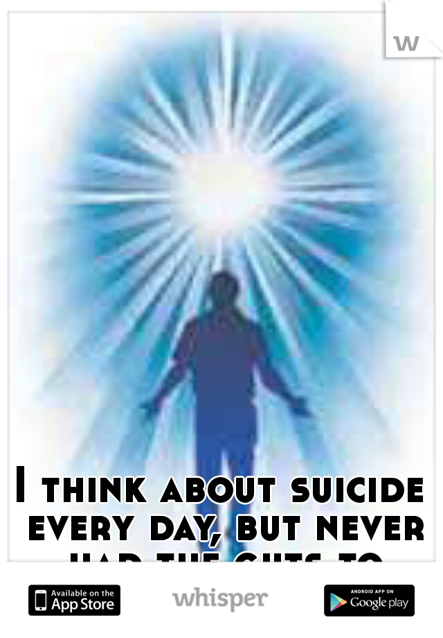 I think about suicide every day, but never had the guts to actually do it.
