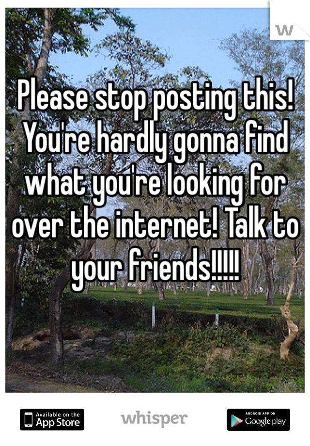 Please stop posting this! You're hardly gonna find what you're looking for over the internet! Talk to your friends!!!!!