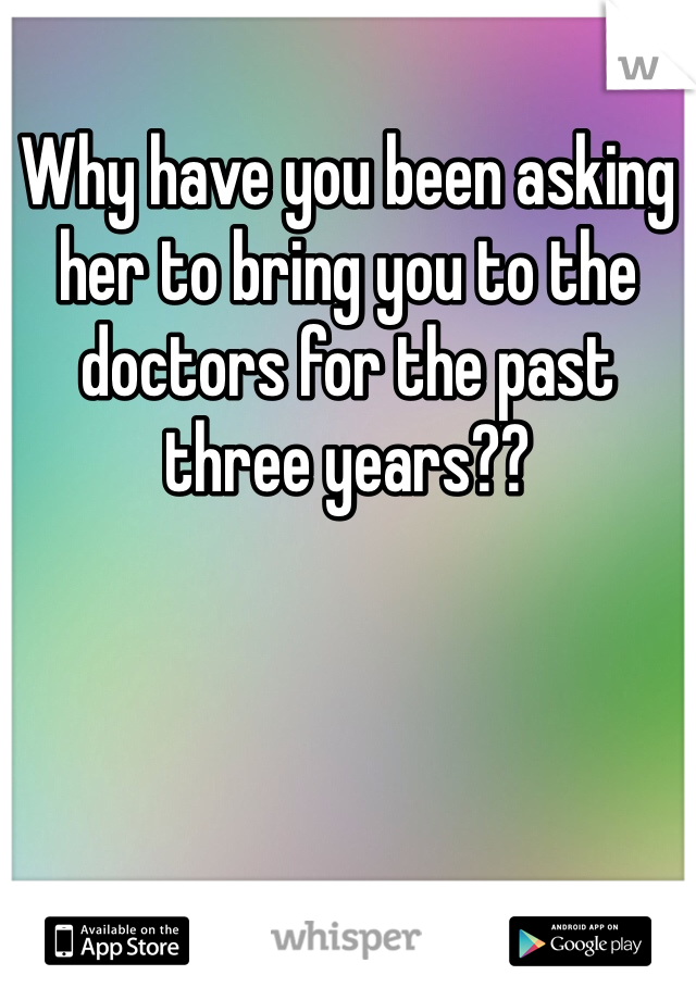 Why have you been asking her to bring you to the doctors for the past three years??