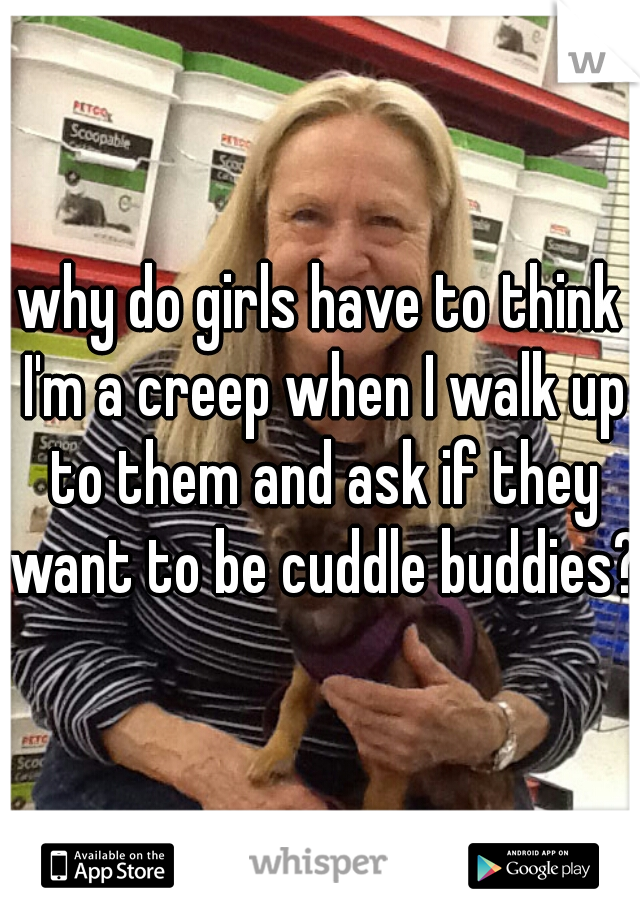 why do girls have to think I'm a creep when I walk up to them and ask if they want to be cuddle buddies?