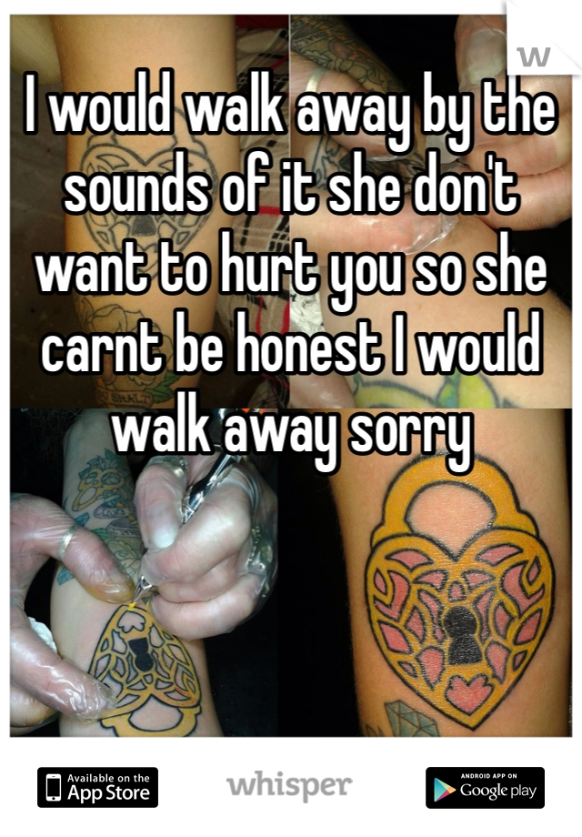 I would walk away by the sounds of it she don't want to hurt you so she carnt be honest I would walk away sorry 