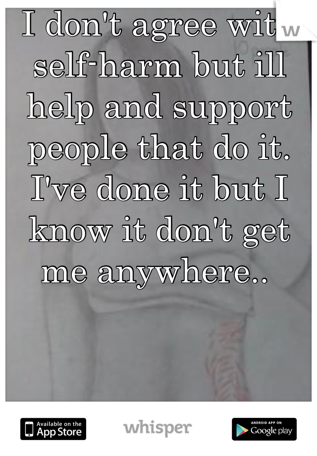 I don't agree with self-harm but ill help and support people that do it. I've done it but I know it don't get me anywhere.. 