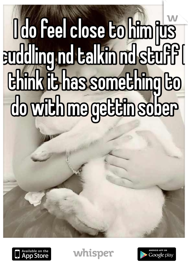 I do feel close to him jus cuddling nd talkin nd stuff I think it has something to do with me gettin sober 