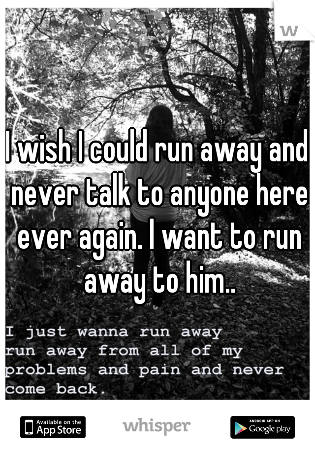 I wish I could run away and never talk to anyone here ever again. I want to run away to him..