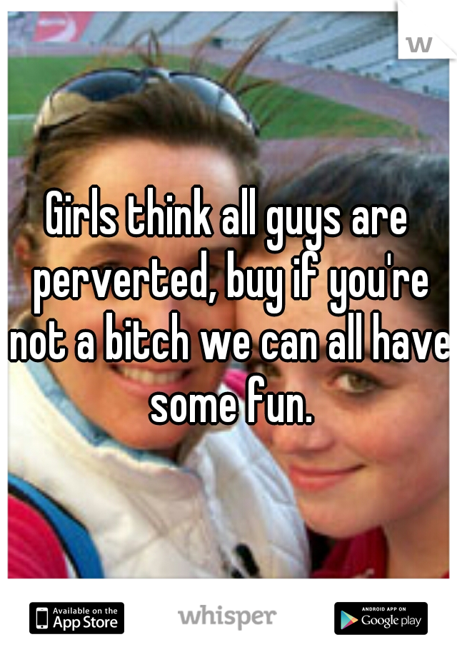 Girls think all guys are perverted, buy if you're not a bitch we can all have some fun.