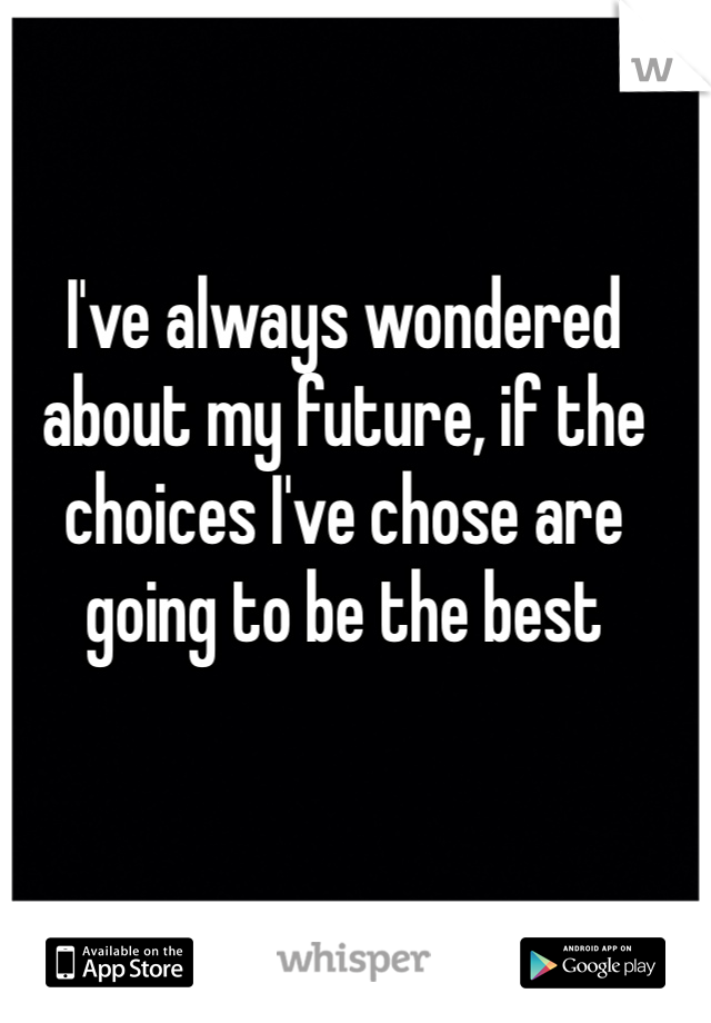 I've always wondered about my future, if the choices I've chose are going to be the best 