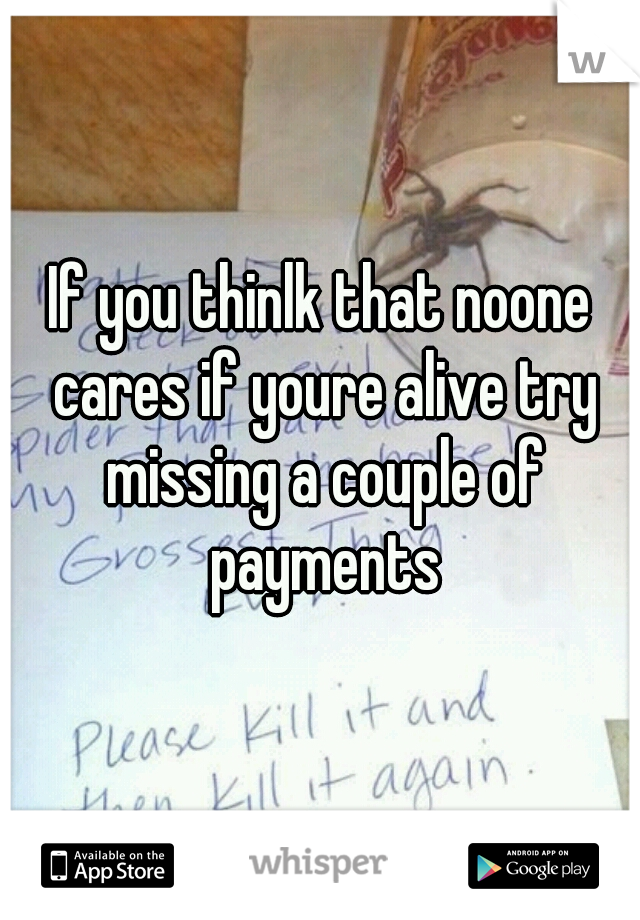 If you thinlk that noone cares if youre alive try missing a couple of payments