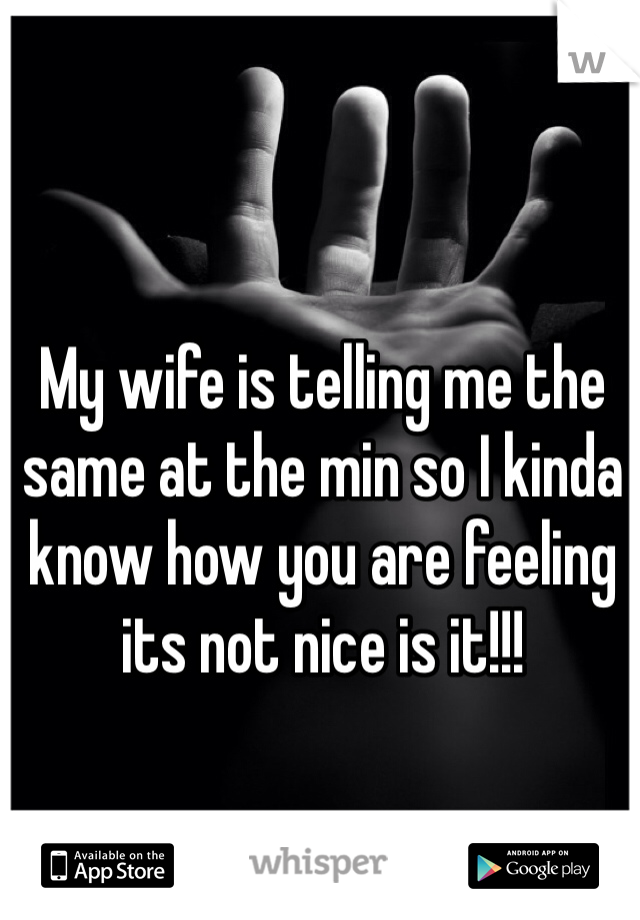 My wife is telling me the same at the min so I kinda know how you are feeling its not nice is it!!!