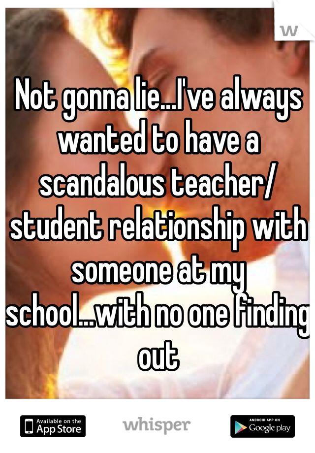 Not gonna lie...I've always wanted to have a scandalous teacher/student relationship with someone at my school...with no one finding out 