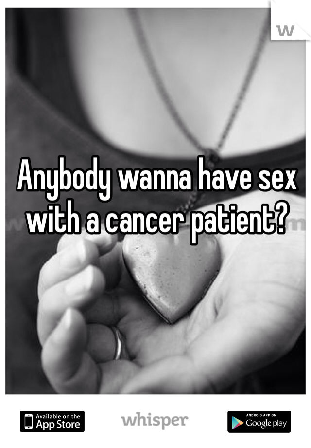 Anybody wanna have sex with a cancer patient?