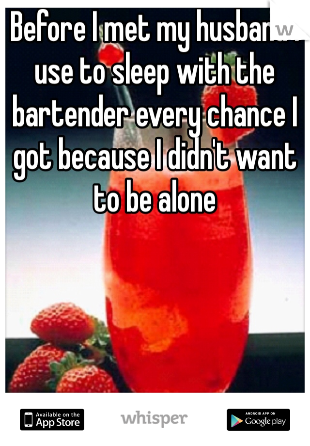 Before I met my husband I use to sleep with the bartender every chance I got because I didn't want to be alone