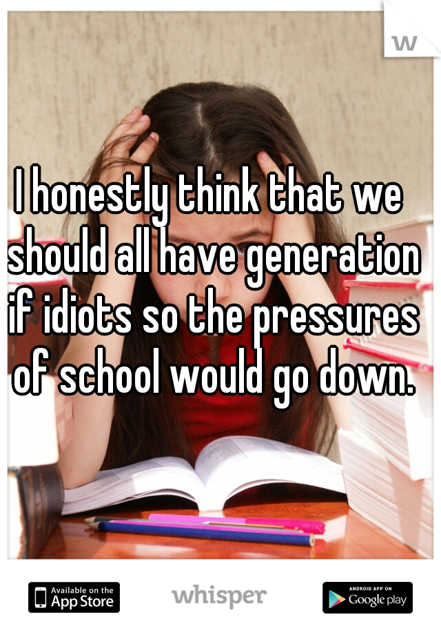 I honestly think that we should all have generation if idiots so the pressures of school would go down.