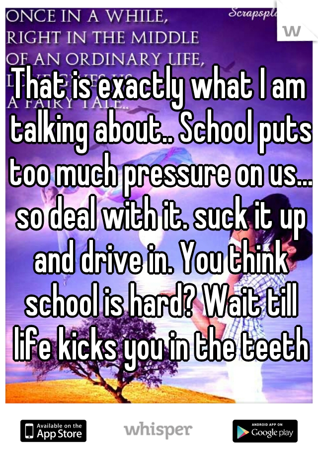 That is exactly what I am talking about.. School puts too much pressure on us... so deal with it. suck it up and drive in. You think school is hard? Wait till life kicks you in the teeth