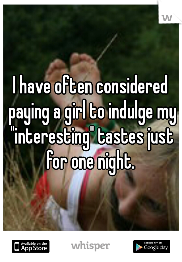 I have often considered paying a girl to indulge my "interesting" tastes just for one night. 