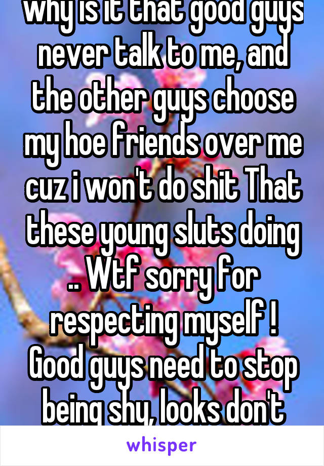 why is it that good guys never talk to me, and the other guys choose my hoe friends over me cuz i won't do shit That these young sluts doing .. Wtf sorry for respecting myself ! Good guys need to stop being shy, looks don't matter 
