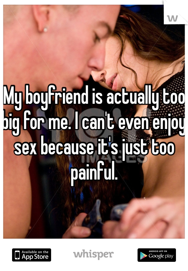 My boyfriend is actually too big for me. I can't even enjoy sex because it's just too painful.