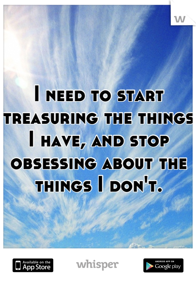 I need to start treasuring the things
I have, and stop obsessing about the things I don't.