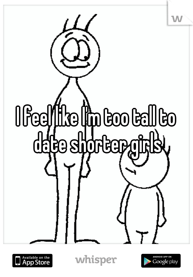 I feel like I'm too tall to date shorter girls