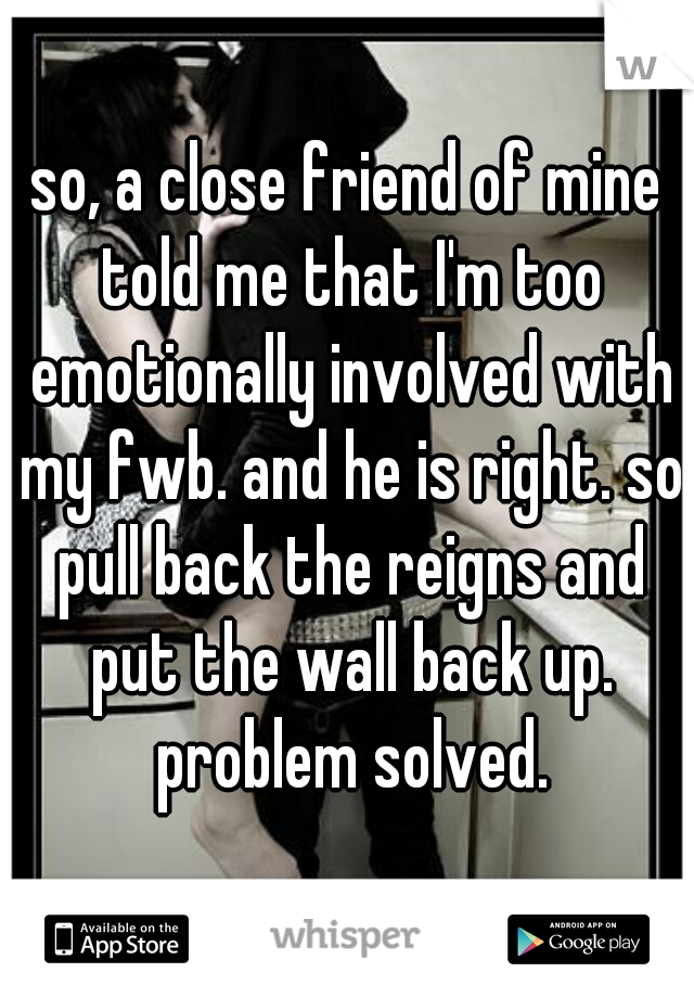 so, a close friend of mine told me that I'm too emotionally involved with my fwb. and he is right. so pull back the reigns and put the wall back up. problem solved.
