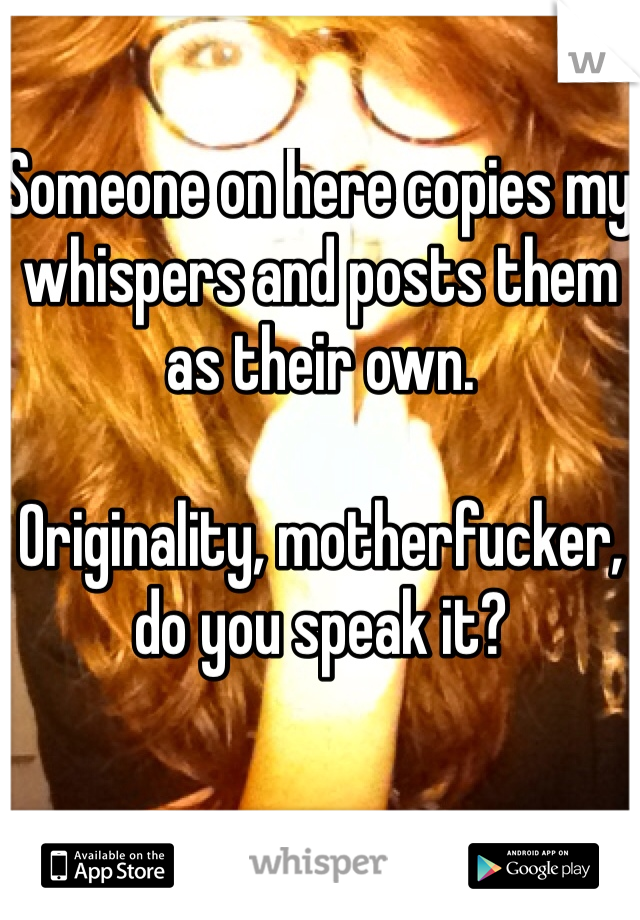 Someone on here copies my whispers and posts them as their own. 

Originality, motherfucker, do you speak it?