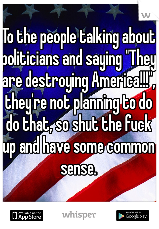 To the people talking about politicians and saying "They are destroying America!!!", they're not planning to do do that, so shut the fuck up and have some common sense.
