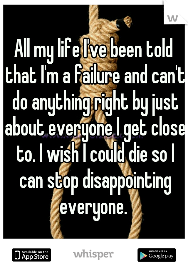 All my life I've been told that I'm a failure and can't do anything right by just about everyone I get close to. I wish I could die so I can stop disappointing everyone. 