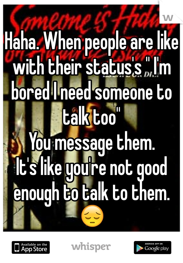 Haha. When people are like with their status's " I'm bored I need someone to talk too"
You message them.
It's like you're not good enough to talk to them. 😔
