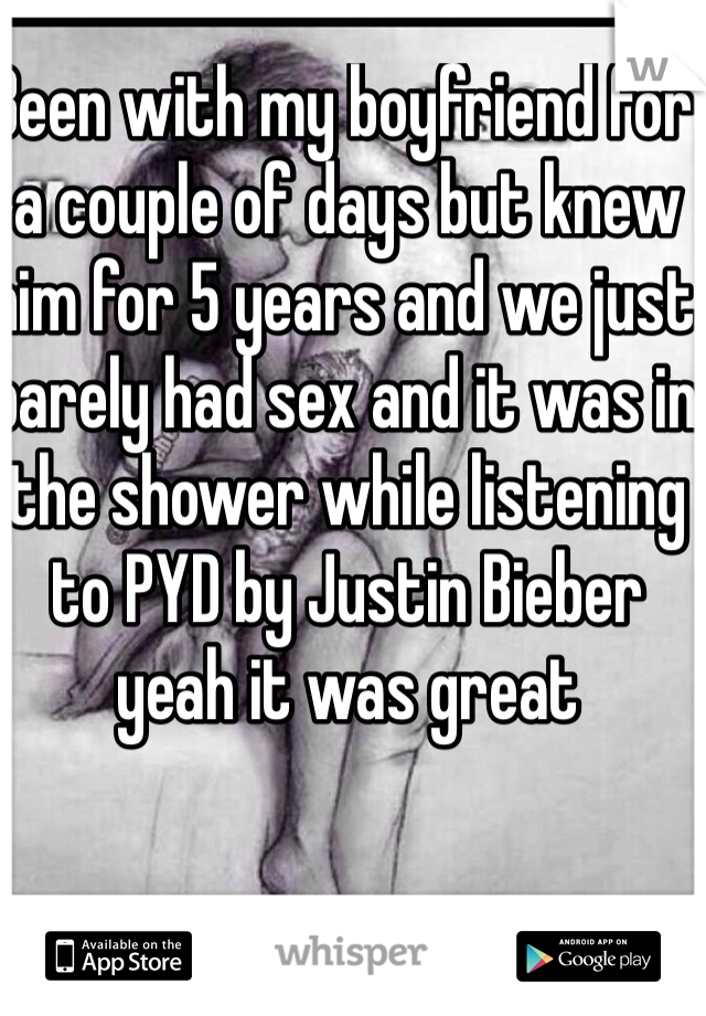 Been with my boyfriend for a couple of days but knew him for 5 years and we just barely had sex and it was in the shower while listening to PYD by Justin Bieber yeah it was great