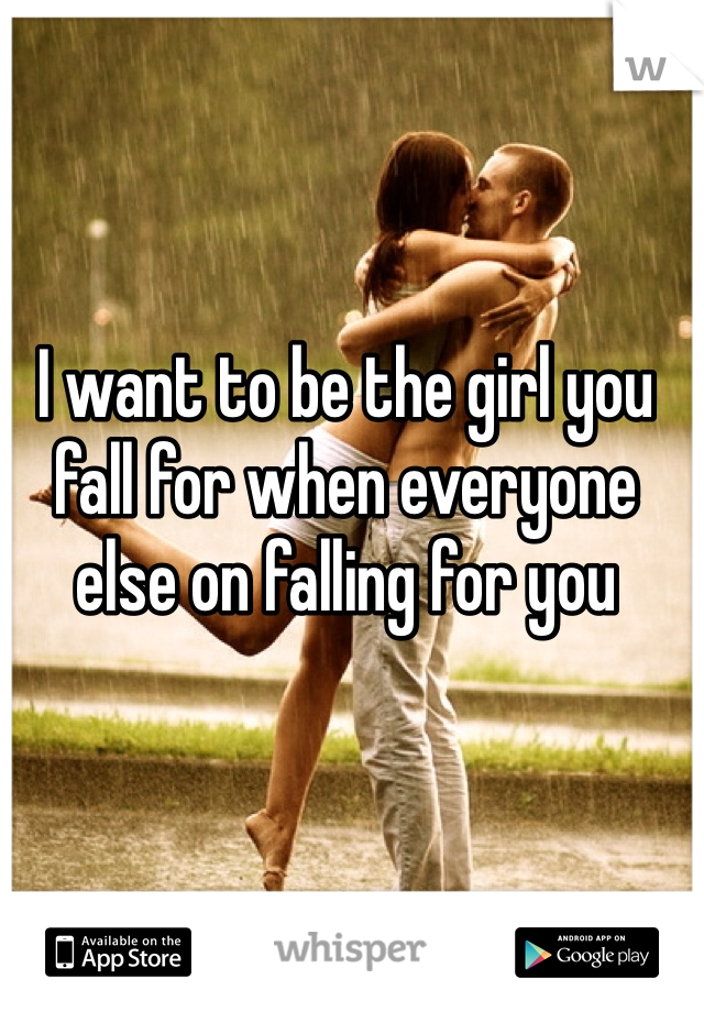 I want to be the girl you fall for when everyone else on falling for you
