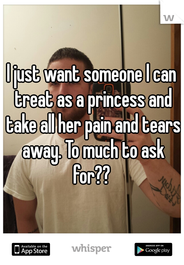 I just want someone I can treat as a princess and take all her pain and tears away. To much to ask for?? 