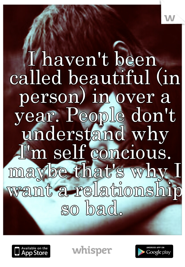I haven't been called beautiful (in person) in over a year. People don't understand why I'm self concious. maybe that's why I want a relationship so bad. 