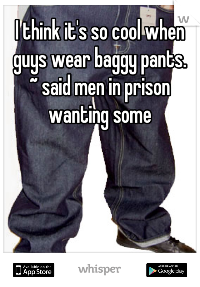 I think it's so cool when guys wear baggy pants.
~ said men in prison wanting some
