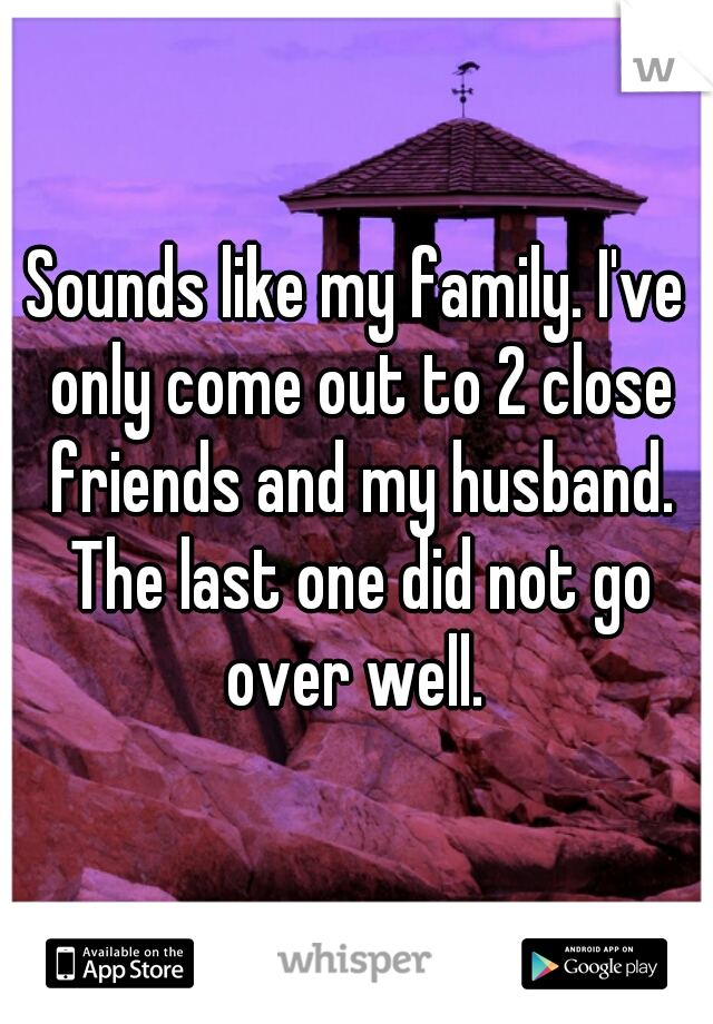 Sounds like my family. I've only come out to 2 close friends and my husband. The last one did not go over well. 