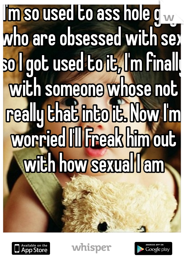 I'm so used to ass hole guys who are obsessed with sex so I got used to it, I'm finally with someone whose not really that into it. Now I'm worried I'll Freak him out with how sexual I am