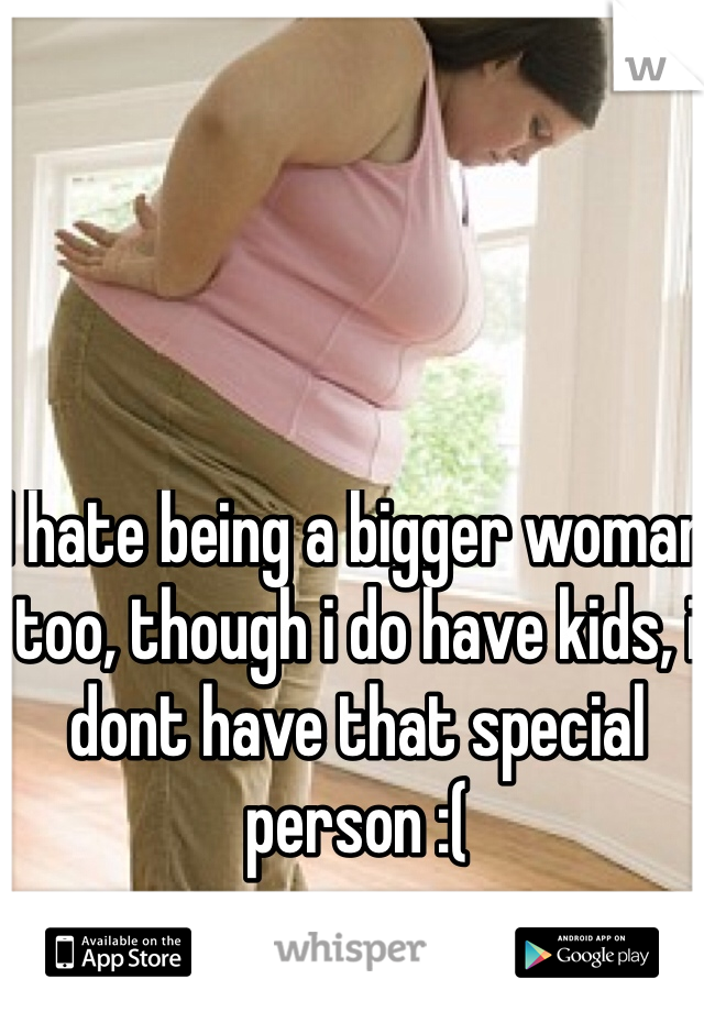 I hate being a bigger woman too, though i do have kids, i dont have that special person :(