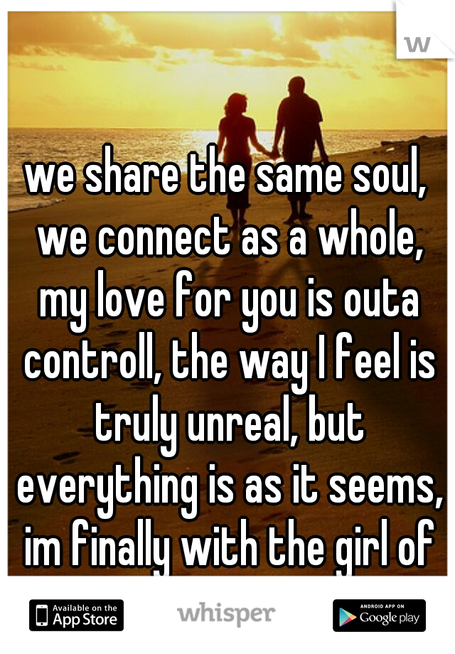 we share the same soul, we connect as a whole, my love for you is outa controll, the way I feel is truly unreal, but everything is as it seems, im finally with the girl of my dreams :)♥