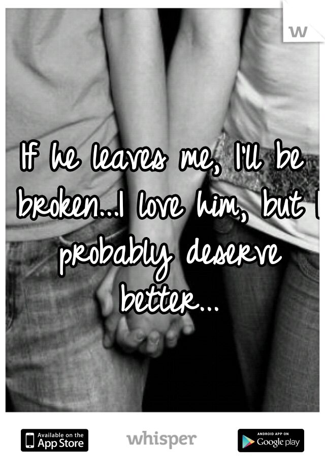 If he leaves me, I'll be broken...I love him, but I probably deserve better...