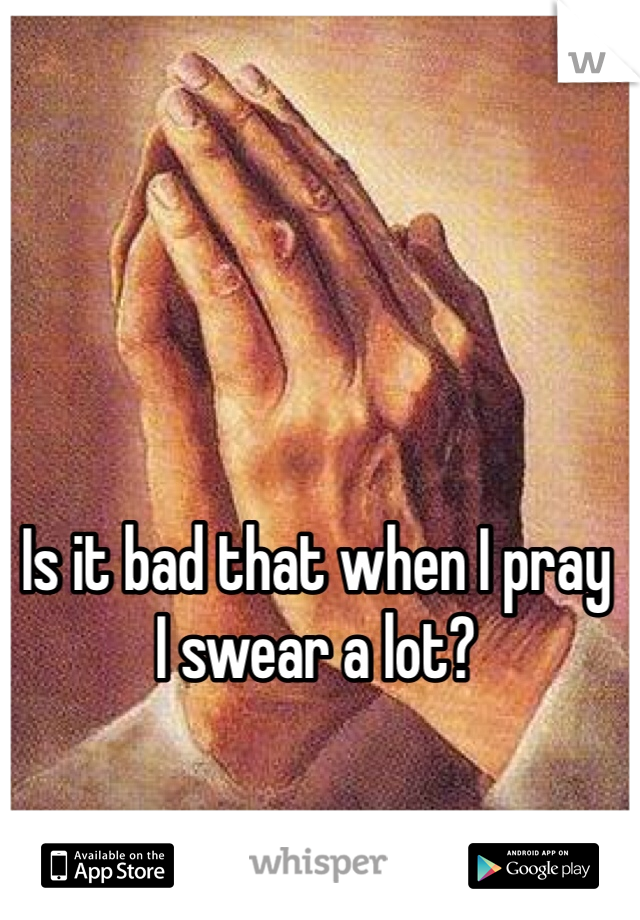 Is it bad that when I pray 
I swear a lot?